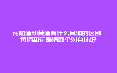 花雕酒和黄酒有什么具体的区别 黄酒和花雕酒哪个对身体好