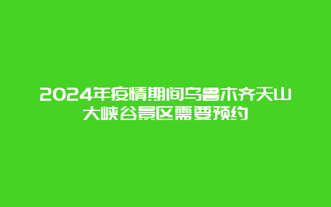 2024年疫情期间乌鲁木齐天山大峡谷景区需要预约