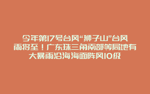 今年第17号台风“狮子山”台风雨将至！广东珠三角南部等局地有大暴雨沿海海面阵风10级