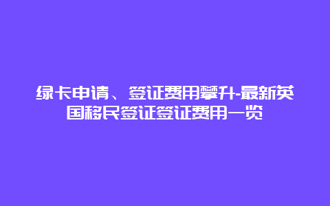 绿卡申请、签证费用攀升-最新英国移民签证签证费用一览