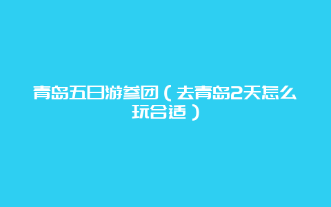 青岛五日游参团（去青岛2天怎么玩合适）