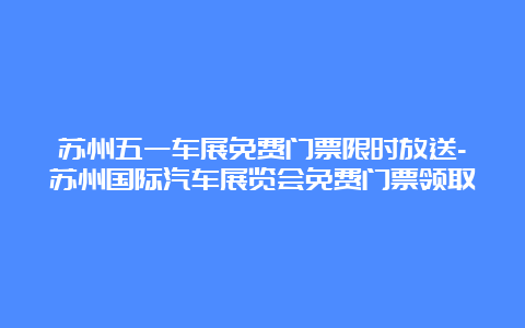 苏州五一车展免费门票限时放送-苏州国际汽车展览会免费门票领取