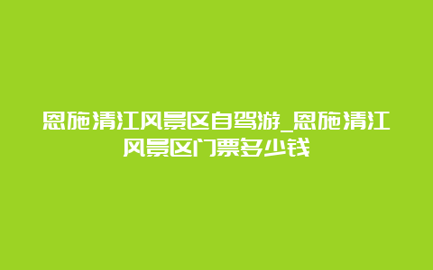 恩施清江风景区自驾游_恩施清江风景区门票多少钱