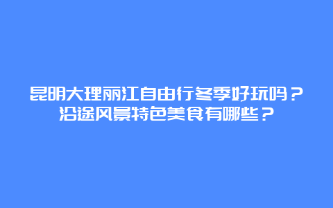 昆明大理丽江自由行冬季好玩吗？沿途风景特色美食有哪些？