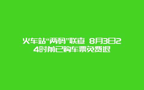 火车站“两码”联查 8月3日24时前已购车票免费退