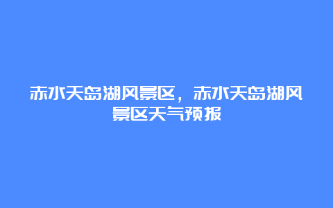 赤水天岛湖风景区，赤水天岛湖风景区天气预报