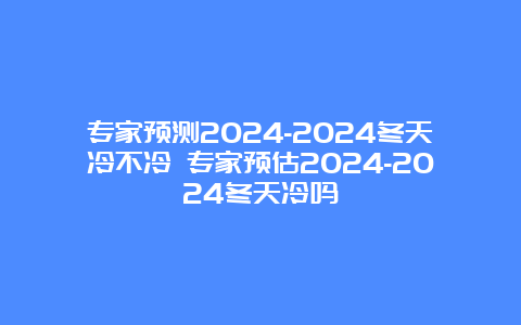 专家预测2024-2024冬天冷不冷 专家预估2024-2024冬天冷吗