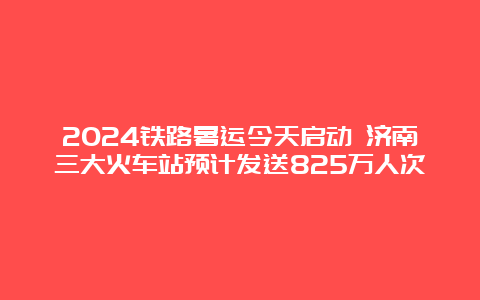 2024铁路暑运今天启动 济南三大火车站预计发送825万人次