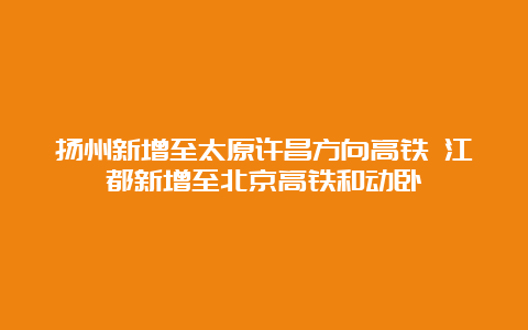 扬州新增至太原许昌方向高铁 江都新增至北京高铁和动卧