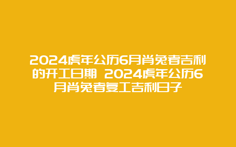 2024虎年公历6月肖兔者吉利的开工日期 2024虎年公历6月肖兔者复工吉利日子