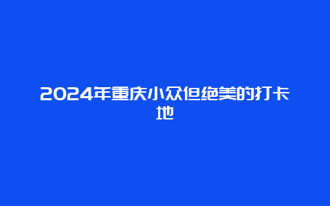 2024年重庆小众但绝美的打卡地