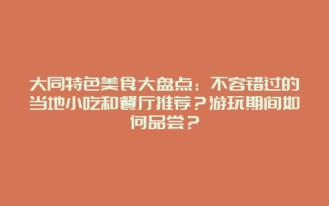 大同特色美食大盘点：不容错过的当地小吃和餐厅推荐？游玩期间如何品尝？