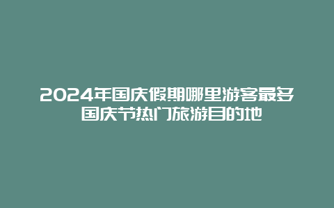 2024年国庆假期哪里游客最多 国庆节热门旅游目的地