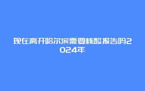 现在离开哈尔滨需要核酸报告吗2024年