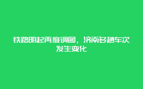 铁路明起再度调图，济南多趟车次发生变化