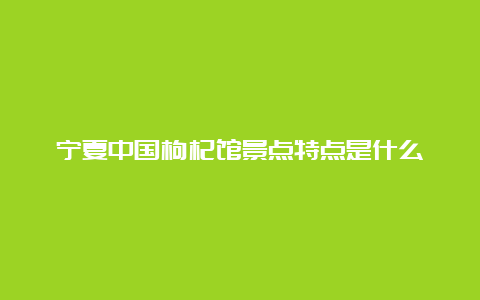 宁夏中国枸杞馆景点特点是什么