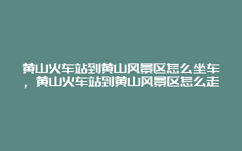 黄山火车站到黄山风景区怎么坐车，黄山火车站到黄山风景区怎么走