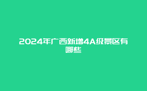 2024年广西新增4A级景区有哪些