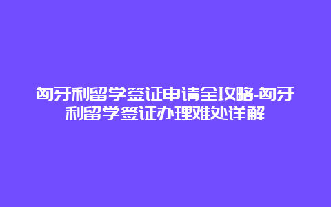 匈牙利留学签证申请全攻略-匈牙利留学签证办理难处详解