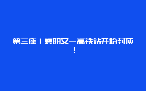 第三座！襄阳又一高铁站开始封顶！