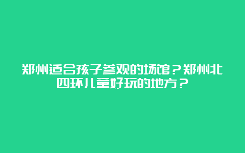 郑州适合孩子参观的场馆？郑州北四环儿童好玩的地方？