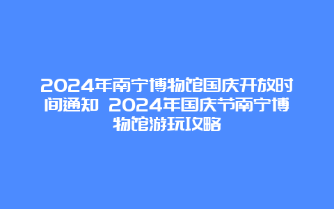 2024年南宁博物馆国庆开放时间通知 2024年国庆节南宁博物馆游玩攻略