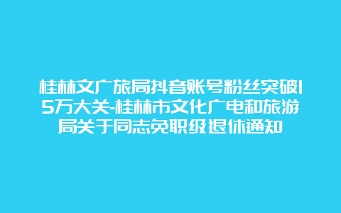 桂林文广旅局抖音账号粉丝突破15万大关-桂林市文化广电和旅游局关于同志免职级退休通知