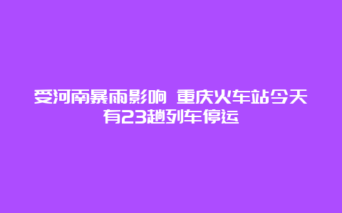 受河南暴雨影响 重庆火车站今天有23趟列车停运