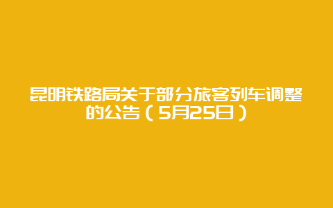 昆明铁路局关于部分旅客列车调整的公告（5月25日）