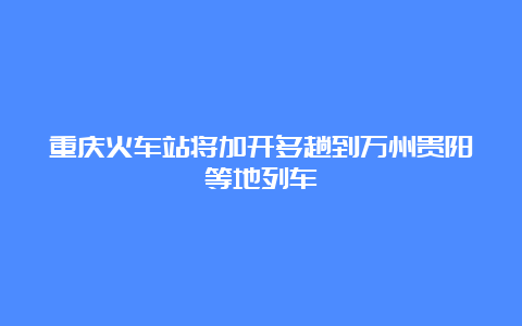 重庆火车站将加开多趟到万州贵阳等地列车