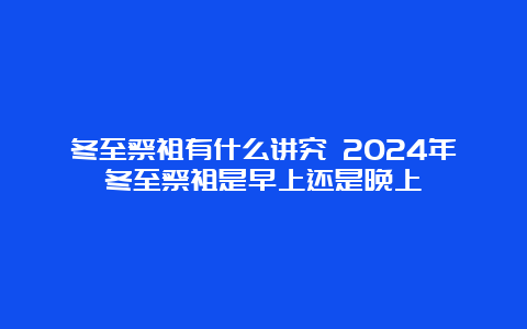 冬至祭祖有什么讲究 2024年冬至祭祖是早上还是晚上