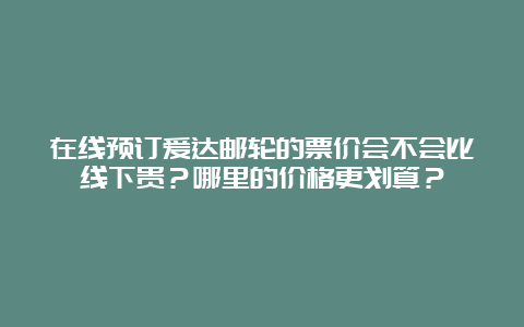 在线预订爱达邮轮的票价会不会比线下贵？哪里的价格更划算？