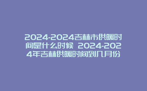 2024-2024吉林市供暖时间是什么时候 2024-2024年吉林供暖时间到几月份