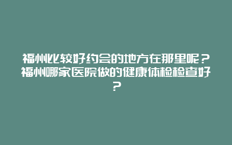 福州比较好约会的地方在那里呢？福州哪家医院做的健康体检检查好？