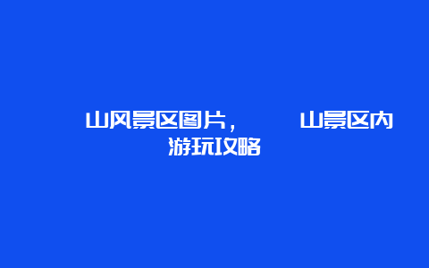 嵖岈山风景区图片，嵖岈山景区内游玩攻略