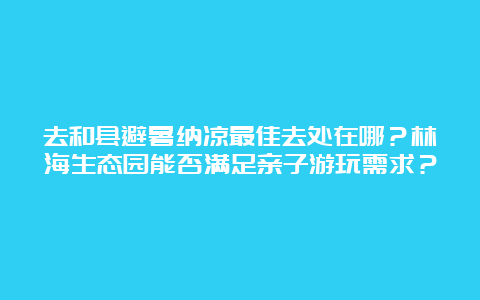 去和县避暑纳凉最佳去处在哪？林海生态园能否满足亲子游玩需求？