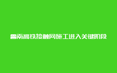 鲁南高铁接触网施工进入关键阶段