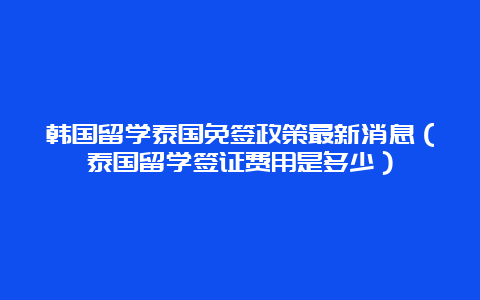 韩国留学泰国免签政策最新消息（泰国留学签证费用是多少）