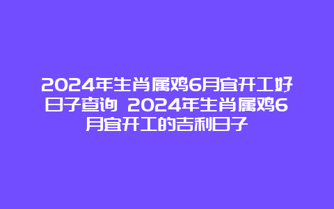 2024年生肖属鸡6月宜开工好日子查询 2024年生肖属鸡6月宜开工的吉利日子