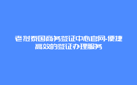 老挝泰国商务签证中心官网-便捷高效的签证办理服务