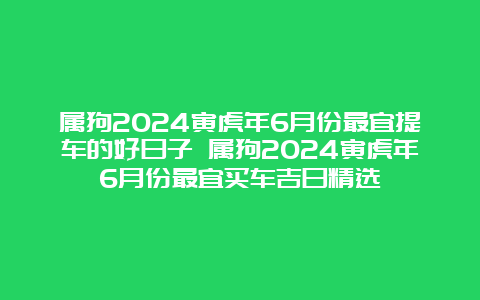 属狗2024寅虎年6月份最宜提车的好日子 属狗2024寅虎年6月份最宜买车吉日精选