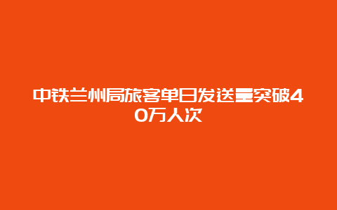 中铁兰州局旅客单日发送量突破40万人次