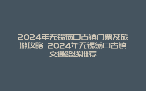 2024年无锡荡口古镇门票及旅游攻略 2024年无锡荡口古镇交通路线推荐