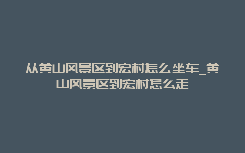 从黄山风景区到宏村怎么坐车_黄山风景区到宏村怎么走