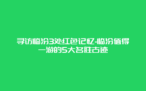 寻访临汾3处红色记忆-临汾值得一游的5大名胜古迹