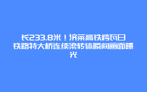 长233.8米！济莱高铁跨瓦日铁路特大桥连续梁转体瞬间画面曝光