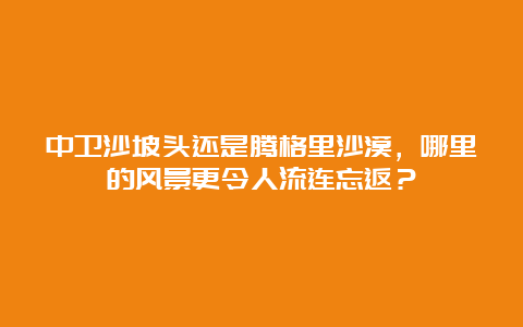 中卫沙坡头还是腾格里沙漠，哪里的风景更令人流连忘返？