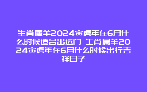 生肖属羊2024寅虎年在6月什么时候适合出远门 生肖属羊2024寅虎年在6月什么时候出行吉祥日子