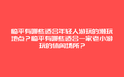 临平有哪些适合年轻人游玩的潮玩地点？临平有哪些适合一家老小游玩的休闲场所？