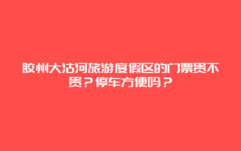 胶州大沽河旅游度假区的门票贵不贵？停车方便吗？